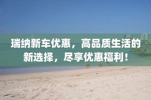 瑞纳新车优惠，高品质生活的新选择，尽享优惠福利！