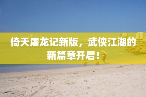 倚天屠龙记新版，武侠江湖的新篇章开启！