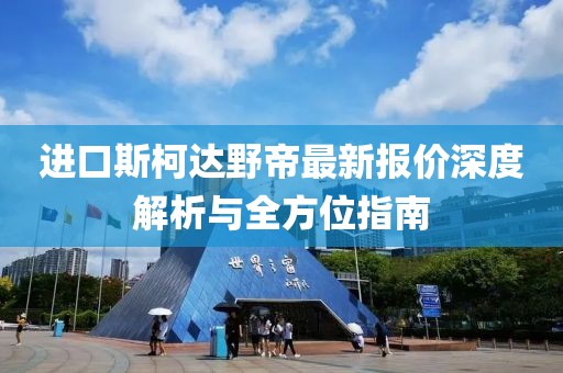 进口斯柯达野帝最新报价深度解析与全方位指南