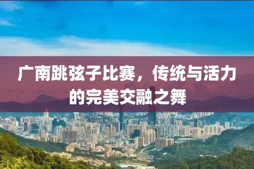 广南跳弦子比赛，传统与活力的完美交融之舞