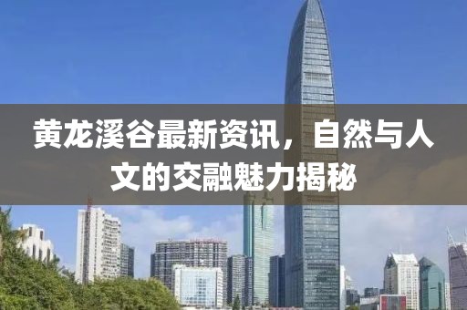黄龙溪谷最新资讯，自然与人文的交融魅力揭秘