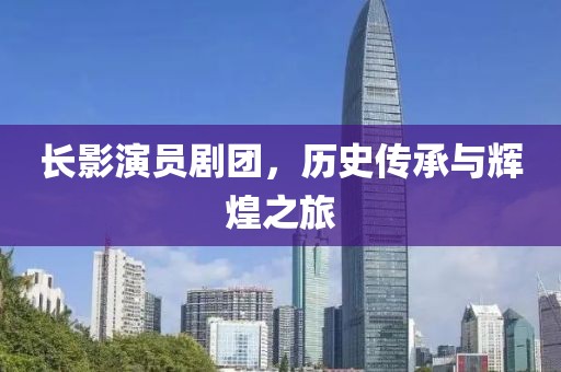 长影演员剧团，历史传承与辉煌之旅