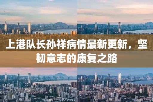 上港队长孙祥病情最新更新，坚韧意志的康复之路