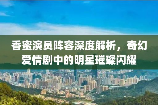 香蜜演员阵容深度解析，奇幻爱情剧中的明星璀璨闪耀