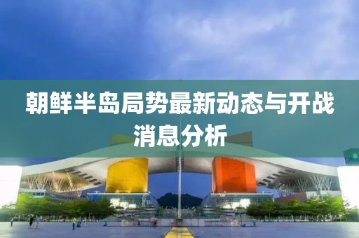 朝鲜半岛局势最新动态与开战消息分析