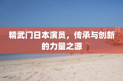 精武门日本演员，传承与创新的力量之源