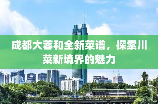 成都大蓉和全新菜谱，探索川菜新境界的魅力