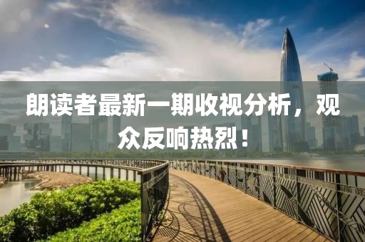 朗读者最新一期收视分析，观众反响热烈！