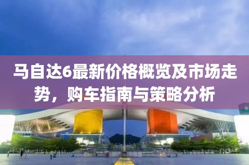 马自达6最新价格概览及市场走势，购车指南与策略分析