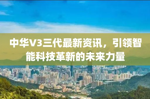 中华V3三代最新资讯，引领智能科技革新的未来力量