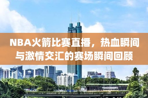 NBA火箭比赛直播，热血瞬间与激情交汇的赛场瞬间回顾