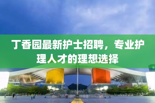 丁香园最新护士招聘，专业护理人才的理想选择