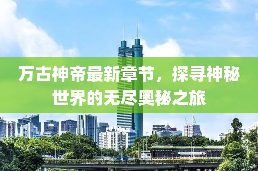 万古神帝最新章节，探寻神秘世界的无尽奥秘之旅