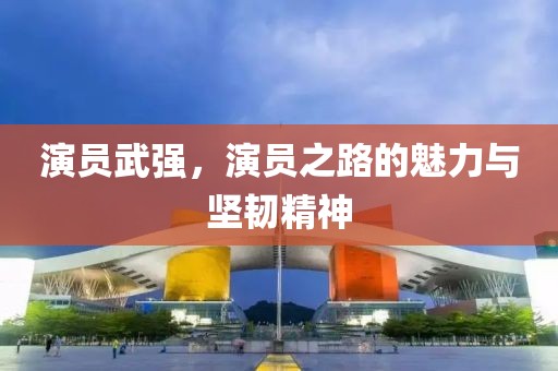 演员武强，演员之路的魅力与坚韧精神