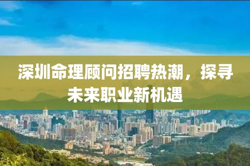 深圳命理顾问招聘热潮，探寻未来职业新机遇