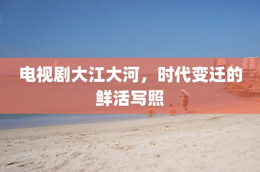 电视剧大江大河，时代变迁的鲜活写照