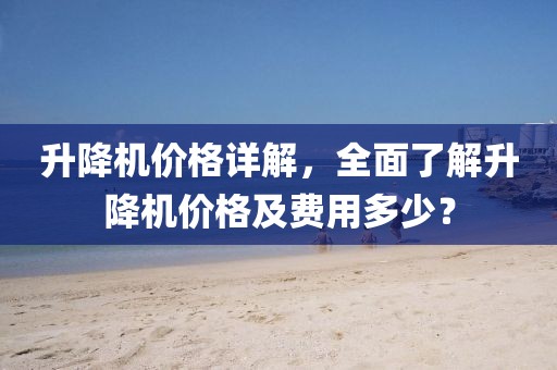 升降机价格详解，全面了解升降机价格及费用多少？