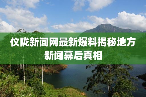 仪陇新闻网最新爆料揭秘地方新闻幕后真相