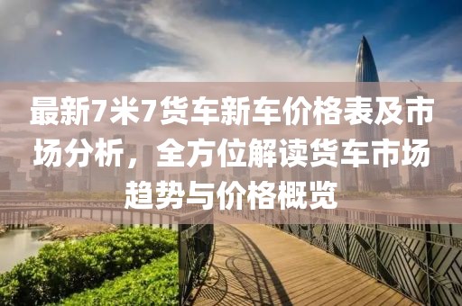 最新7米7货车新车价格表及市场分析，全方位解读货车市场趋势与价格概览