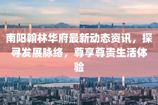 南阳翰林华府最新动态资讯，探寻发展脉络，尊享尊贵生活体验