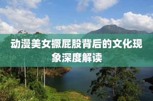 动漫美女撅屁股背后的文化现象深度解读