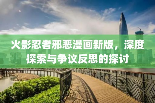 火影忍者邪恶漫画新版，深度探索与争议反思的探讨