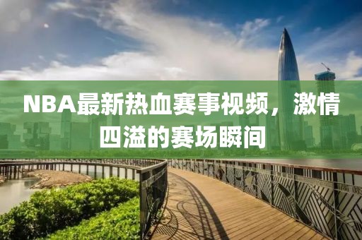 NBA最新热血赛事视频，激情四溢的赛场瞬间