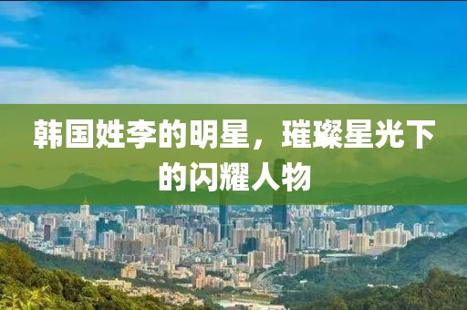 韩国姓李的明星，璀璨星光下的闪耀人物