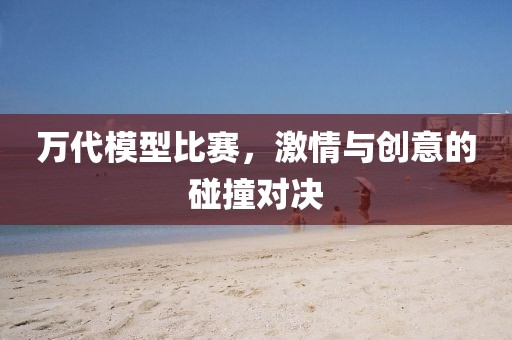 万代模型比赛，激情与创意的碰撞对决