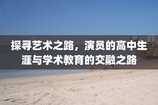 探寻艺术之路，演员的高中生涯与学术教育的交融之路