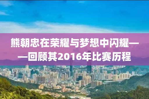 熊朝忠在荣耀与梦想中闪耀——回顾其2016年比赛历程