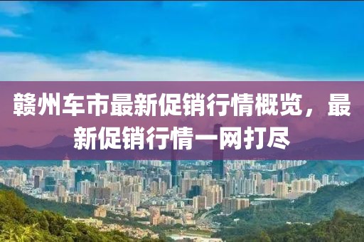 赣州车市最新促销行情概览，最新促销行情一网打尽