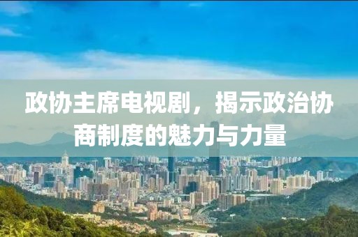 政协主席电视剧，揭示政治协商制度的魅力与力量