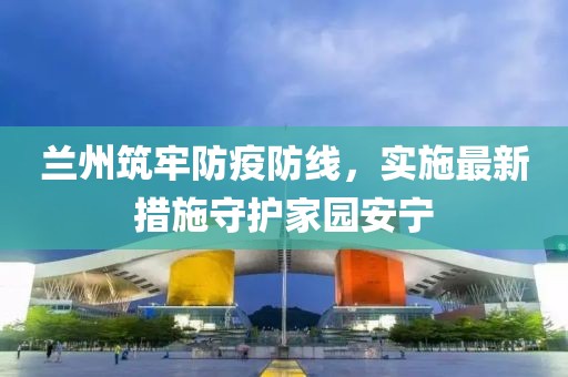 兰州筑牢防疫防线，实施最新措施守护家园安宁