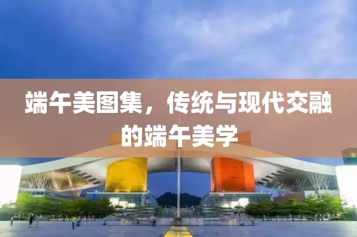 端午美图集，传统与现代交融的端午美学