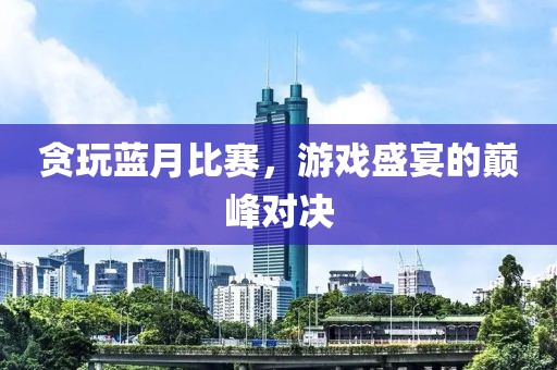 贪玩蓝月比赛，游戏盛宴的巅峰对决