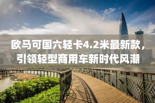 欧马可国六轻卡4.2米最新款，引领轻型商用车新时代风潮