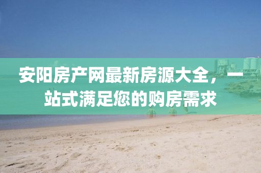 安阳房产网最新房源大全，一站式满足您的购房需求