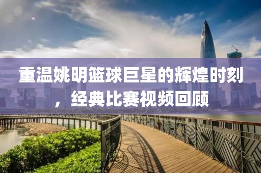 重温姚明篮球巨星的辉煌时刻，经典比赛视频回顾