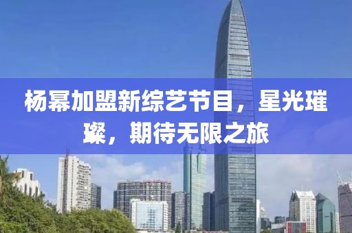 杨幂加盟新综艺节目，星光璀璨，期待无限之旅