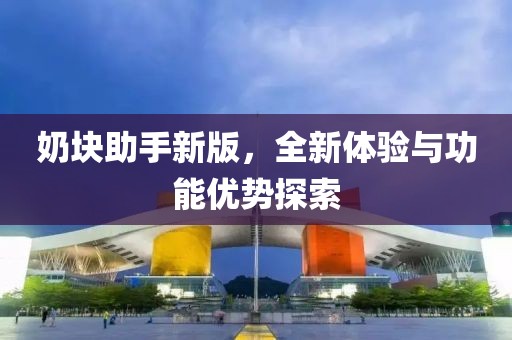 奶块助手新版，全新体验与功能优势探索