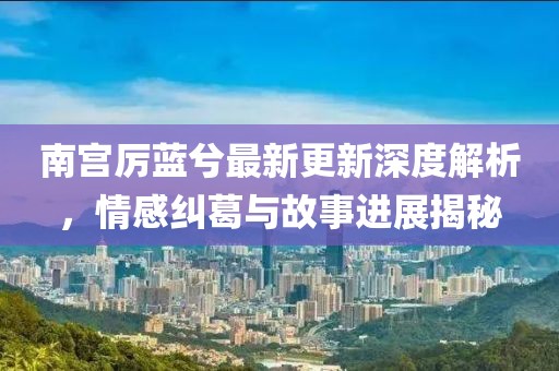南宫厉蓝兮最新更新深度解析，情感纠葛与故事进展揭秘
