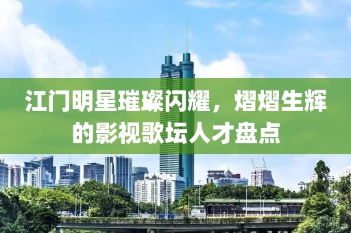 江门明星璀璨闪耀，熠熠生辉的影视歌坛人才盘点