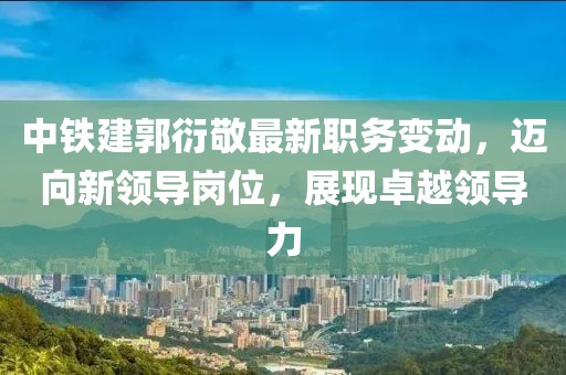 中铁建郭衍敬最新职务变动，迈向新领导岗位，展现卓越领导力