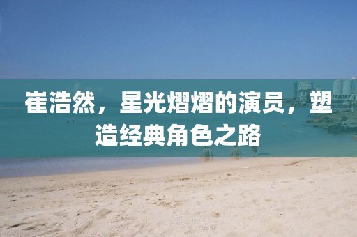 崔浩然，星光熠熠的演员，塑造经典角色之路