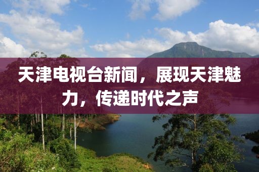 天津电视台新闻，展现天津魅力，传递时代之声