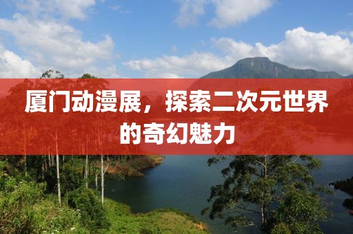 厦门动漫展，探索二次元世界的奇幻魅力