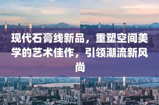 现代石膏线新品，重塑空间美学的艺术佳作，引领潮流新风尚