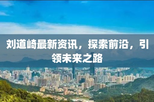 刘道崎最新资讯，探索前沿，引领未来之路