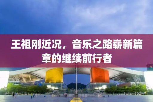 王祖刚近况，音乐之路崭新篇章的继续前行者